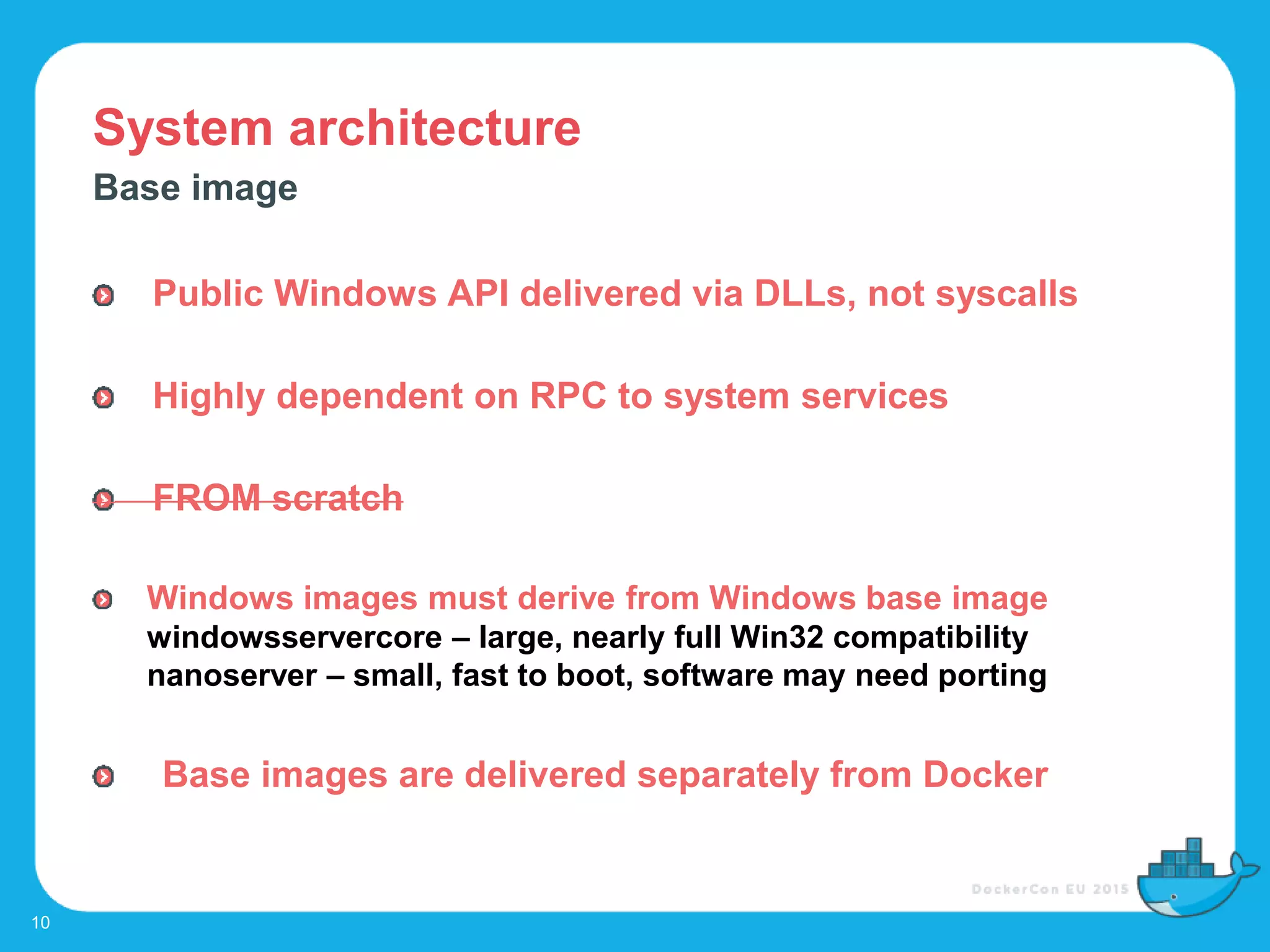 System architecture
10
Base image
Public Windows API delivered via DLLs, not syscalls
Highly dependent on RPC to system services
FROM scratch
Windows images must derive from Windows base image
windowsservercore – large, nearly full Win32 compatibility
nanoserver – small, fast to boot, software may need porting
Base images are delivered separately from Docker
 