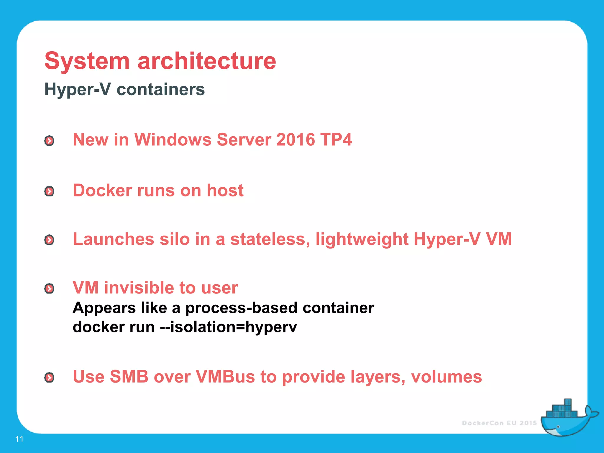 System architecture
11
Hyper-V containers
New in Windows Server 2016 TP4
Docker runs on host
Launches silo in a stateless, lightweight Hyper-V VM
VM invisible to user
Appears like a process-based container
docker run --isolation=hyperv
Use SMB over VMBus to provide layers, volumes
 
