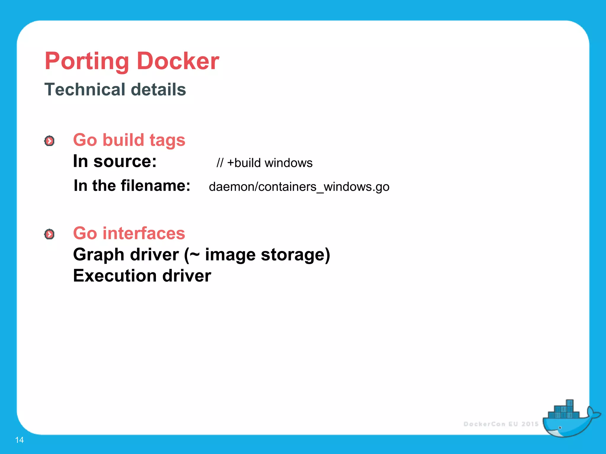 Porting Docker
14
Technical details
Go build tags
In source: // +build windows
In the filename: daemon/containers_windows.go
Go interfaces
Graph driver (~ image storage)
Execution driver
 