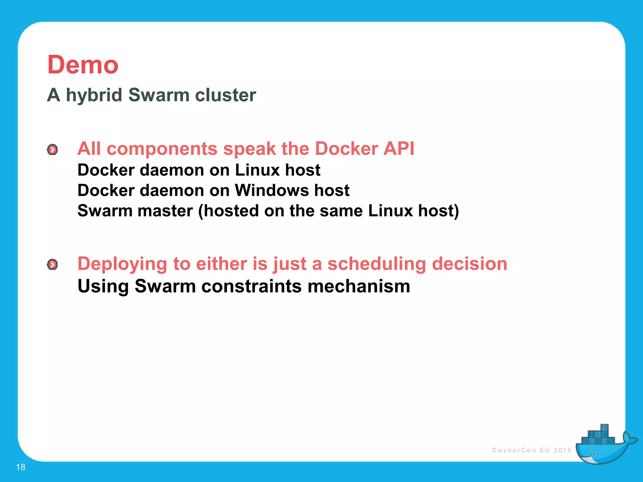 Demo
18
A hybrid Swarm cluster
All components speak the Docker API
Docker daemon on Linux host
Docker daemon on Windows host
Swarm master (hosted on the same Linux host)
Deploying to either is just a scheduling decision
Using Swarm constraints mechanism
 