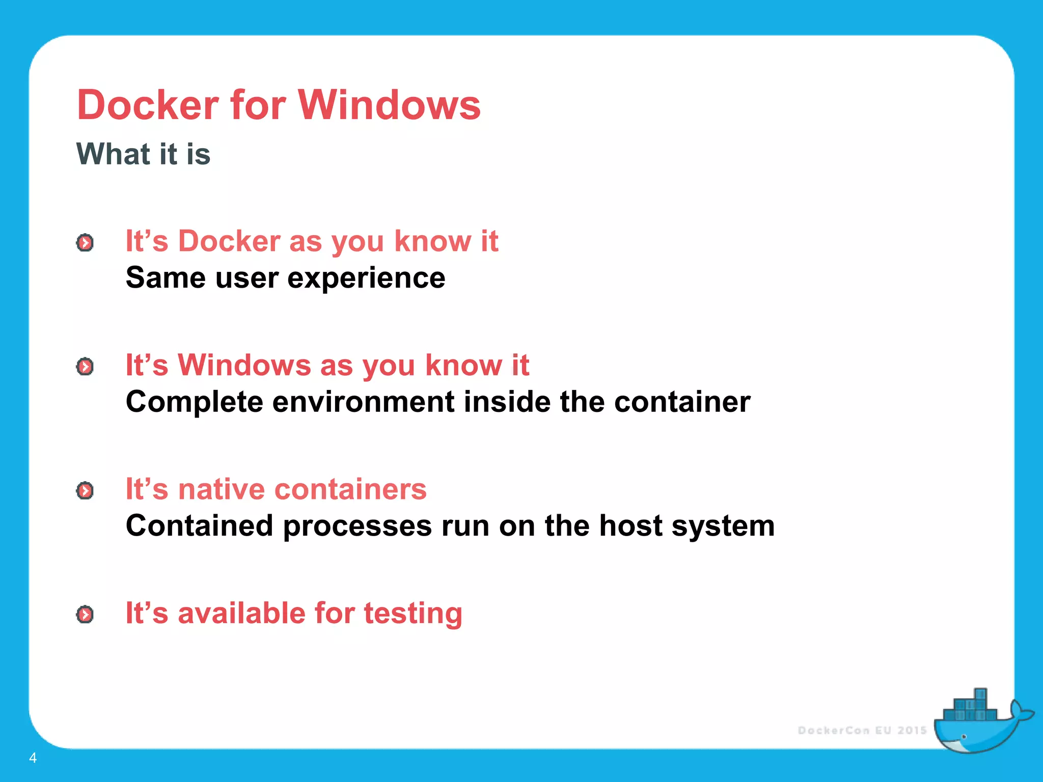 Docker for Windows
4
What it is
It’s Docker as you know it
Same user experience
It’s Windows as you know it
Complete environment inside the container
It’s native containers
Contained processes run on the host system
It’s available for testing
 