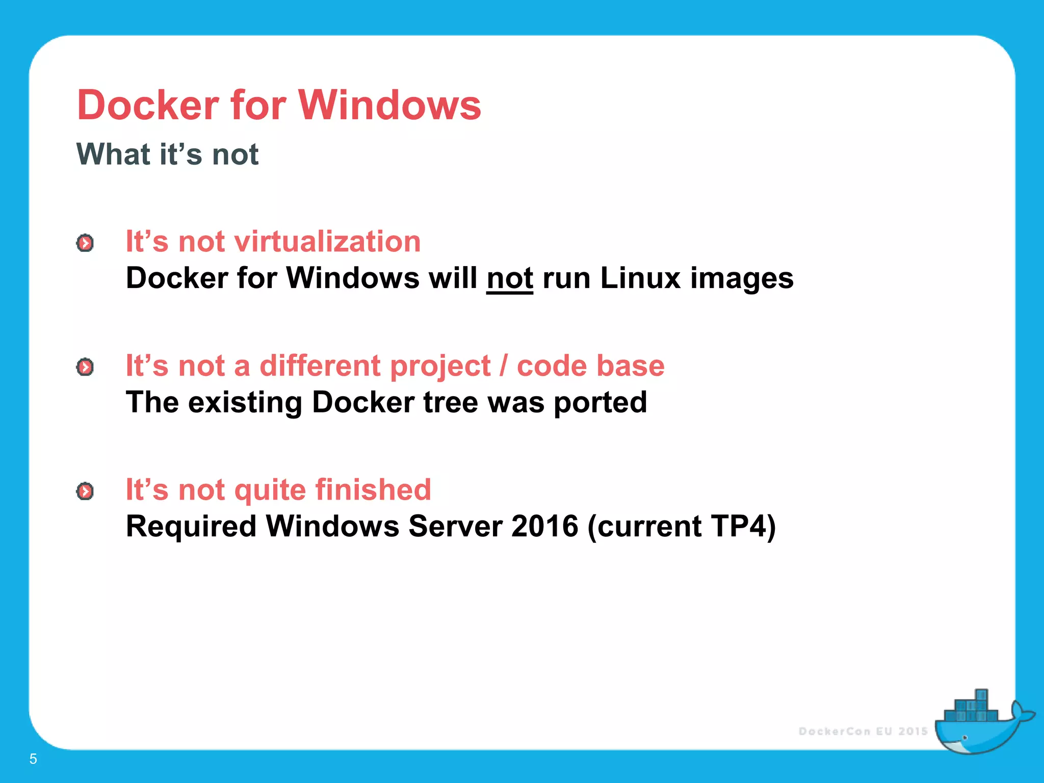 Docker for Windows
5
What it’s not
It’s not virtualization
Docker for Windows will not run Linux images
It’s not a different project / code base
The existing Docker tree was ported
It’s not quite finished
Required Windows Server 2016 (current TP4)
 
