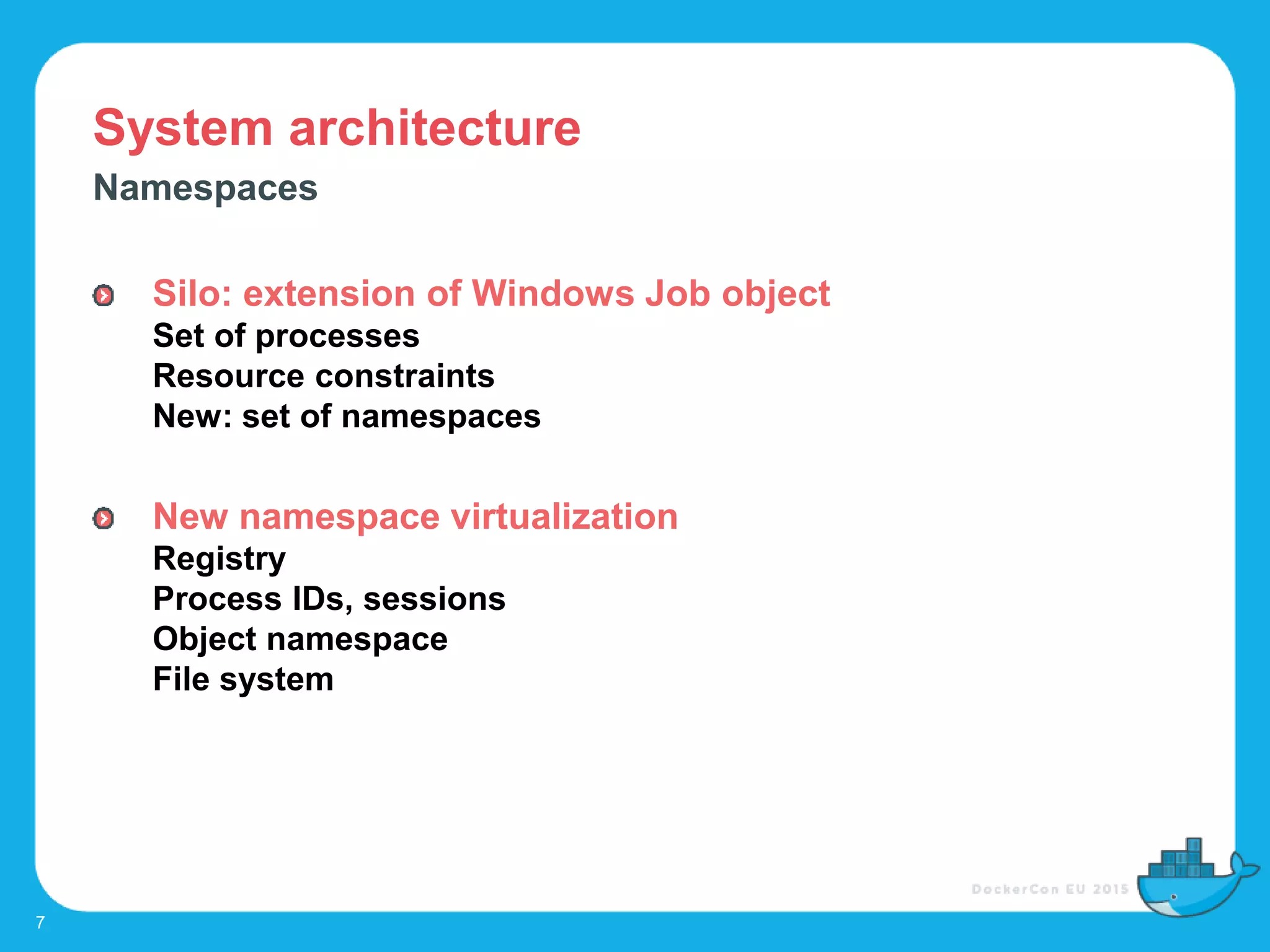 System architecture
7
Namespaces
Silo: extension of Windows Job object
Set of processes
Resource constraints
New: set of namespaces
New namespace virtualization
Registry
Process IDs, sessions
Object namespace
File system
 