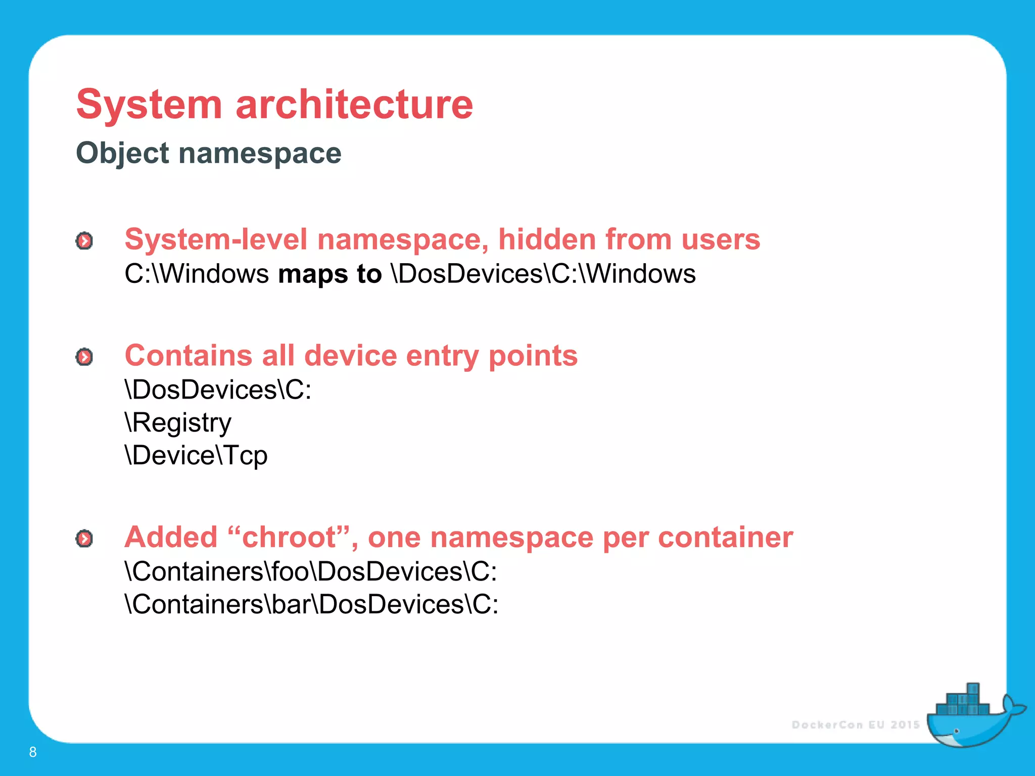 System architecture
8
Object namespace
System-level namespace, hidden from users
C:Windows maps to DosDevicesC:Windows
Contains all device entry points
DosDevicesC:
Registry
DeviceTcp
Added “chroot”, one namespace per container
ContainersfooDosDevicesC:
ContainersbarDosDevicesC:
 