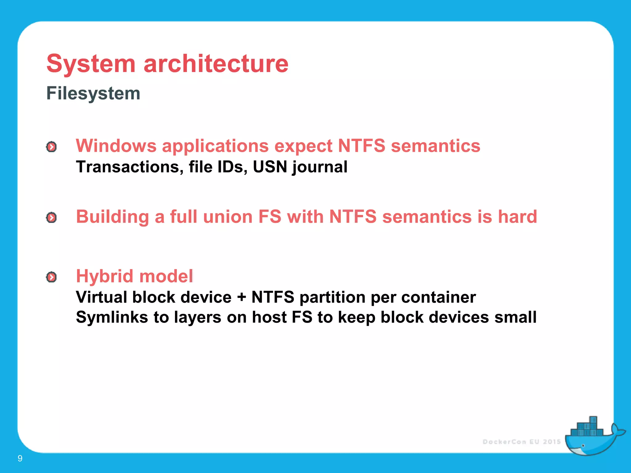 System architecture
9
Filesystem
Windows applications expect NTFS semantics
Transactions, file IDs, USN journal
Building a full union FS with NTFS semantics is hard
Hybrid model
Virtual block device + NTFS partition per container
Symlinks to layers on host FS to keep block devices small
 
