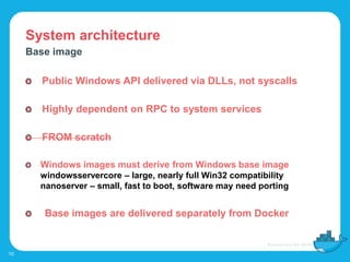 System architecture
10
Base image
Public Windows API delivered via DLLs, not syscalls
Highly dependent on RPC to system services
FROM scratch
Windows images must derive from Windows base image
windowsservercore – large, nearly full Win32 compatibility
nanoserver – small, fast to boot, software may need porting
Base images are delivered separately from Docker
 