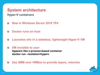 System architecture
11
Hyper-V containers
New in Windows Server 2016 TP4
Docker runs on host
Launches silo in a stateless, lightweight Hyper-V VM
VM invisible to user
Appears like a process-based container
docker run --isolation=hyperv
Use SMB over VMBus to provide layers, volumes
 