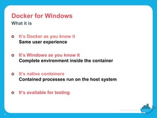Docker for Windows
4
What it is
It’s Docker as you know it
Same user experience
It’s Windows as you know it
Complete environment inside the container
It’s native containers
Contained processes run on the host system
It’s available for testing
 