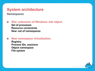 System architecture
7
Namespaces
Silo: extension of Windows Job object
Set of processes
Resource constraints
New: set of namespaces
New namespace virtualization
Registry
Process IDs, sessions
Object namespace
File system
 