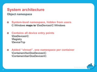 System architecture
8
Object namespace
System-level namespace, hidden from users
C:Windows maps to DosDevicesC:Windows
Contains all device entry points
DosDevicesC:
Registry
DeviceTcp
Added “chroot”, one namespace per container
ContainersfooDosDevicesC:
ContainersbarDosDevicesC:
 