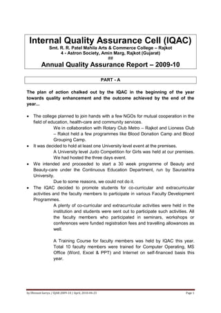 Internal Quality Assurance Cell (IQAC)
                Smt. R. R. Patel Mahila Arts & Commerce College – Rajkot
                     4 - Astron Society, Amin Marg, Rajkot (Gujarat)
                                             ##
          Annual Quality Assurance Report – 2009-10

                                                       PART - A

The plan of action chalked out by the IQAC in the beginning of the year
towards quality enhancement and the outcome achieved by the end of the
year...

    The college planned to join hands with a few NGOs for mutual cooperation in the
    field of education, health-care and community services.
                We in collaboration with Rotary Club Metro – Rajkot and Lioness Club
                – Rakot held a few programmes like Blood Donation Camp and Blood
                Grouping Camp.
    It was decided to hold at least one University level event at the premises.
                A University level Judo Competition for Girls was held at our premises.
                We had hosted the three days event.
    We intended and proceeded to start a 30 week programme of Beauty and
    Beauty-care under the Continuous Education Department, run by Saurashtra
    University.
                Due to some reasons, we could not do it.
    The IQAC decided to promote students for co-curricular and extracurricular
    activities and the faculty members to participate in various Faculty Development
    Programmes.
                A plenty of co-curricular and extracurricular activities were held in the
                institution and students were sent out to participate such activities. All
                the faculty members who participated in seminars, workshops or
                conferences were funded registration fees and travelling allowances as
                well.

                   A Training Course for faculty members was held by IQAC this year.
                   Total 10 faculty members were trained for Computer Operating, MS
                   Office (Word, Excel & PPT) and Internet on self-financed basis this
                   year.




by Dhimant kariya / IQAR:2009-10 / April, 2010-04-23                                 Page 1
 