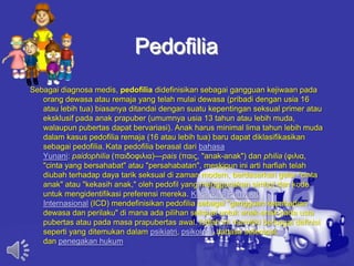 Pedofilia
Sebagai diagnosa medis, pedofilia didefinisikan sebagai gangguan kejiwaan pada
orang dewasa atau remaja yang telah mulai dewasa (pribadi dengan usia 16
atau lebih tua) biasanya ditandai dengan suatu kepentingan seksual primer atau
eksklusif pada anak prapuber (umumnya usia 13 tahun atau lebih muda,
walaupun pubertas dapat bervariasi). Anak harus minimal lima tahun lebih muda
dalam kasus pedofilia remaja (16 atau lebih tua) baru dapat diklasifikasikan
sebagai pedofilia. Kata pedofilia berasal dari bahasa
Yunani: paidophilia (παιδοφιλια)—pais (παις, "anak-anak") dan philia (φιλια,
"cinta yang bersahabat" atau "persahabatan", meskipun ini arti harfiah telah
diubah terhadap daya tarik seksual di zaman modern, berdasarkan gelar "cinta
anak" atau "kekasih anak," oleh pedofil yang menggunakan simbol dan kode
untuk mengidentifikasi preferensi mereka. Klasifikasi Penyakit
Internasional (ICD) mendefinisikan pedofilia sebagai "gangguan kepribadian
dewasa dan perilaku" di mana ada pilihan seksual untuk anak-anak pada usia
pubertas atau pada masa prapubertas awal. Istilah ini memiliki berbagai definisi
seperti yang ditemukan dalam psikiatri, psikologi, bahasa setempat,
dan penegakan hukum
 