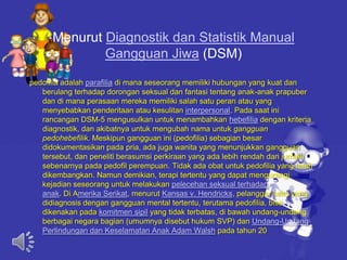 Menurut Diagnostik dan Statistik Manual
Gangguan Jiwa (DSM)
pedofilia adalah parafilia di mana seseorang memiliki hubungan yang kuat dan
berulang terhadap dorongan seksual dan fantasi tentang anak-anak prapuber
dan di mana perasaan mereka memiliki salah satu peran atau yang
menyebabkan penderitaan atau kesulitan interpersonal. Pada saat ini
rancangan DSM-5 mengusulkan untuk menambahkan hebefilia dengan kriteria
diagnostik, dan akibatnya untuk mengubah nama untuk gangguan
pedohebefilik. Meskipun gangguan ini (pedofilia) sebagian besar
didokumentasikan pada pria, ada juga wanita yang menunjukkan gangguan
tersebut, dan peneliti berasumsi perkiraan yang ada lebih rendah dari jumlah
sebenarnya pada pedofil perempuan. Tidak ada obat untuk pedofilia yang telah
dikembangkan. Namun demikian, terapi tertentu yang dapat mengurangi
kejadian seseorang untuk melakukan pelecehan seksual terhadap
anak. Di Amerika Serikat, menurut Kansas v. Hendricks, pelanggar seks yang
didiagnosis dengan gangguan mental tertentu, terutama pedofilia, bisa
dikenakan pada komitmen sipil yang tidak terbatas, di bawah undang-undang
berbagai negara bagian (umumnya disebut hukum SVP) dan Undang-Undang
Perlindungan dan Keselamatan Anak Adam Walsh pada tahun 20
 
