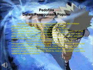 Pedofilia
Dalam Penggunaan Populer
Pedofilia berarti kepentingan seksual pada anak-anak atau tindakan
pelecehan seksual terhadap anak, sering disebut "kelakuan
pedofilia."Misalnya, The American Heritage Stedman's Medical
Dictionary menyatakan, "Pedofilia adalah tindakan atau fantasi pada dari pihak
orang dewasa yang terlibat dalam aktivitas seksual dengan anak atau anak-
anak." Aplikasi umum juga digunakan meluas ke minat seksual dan pelecehan
seksual terhadap anak-anak dibawah umur atau remaja pasca pubertas
dibawah umur. Para peneliti merekomendasikan bahwa tidak tepat
menggunakan dihindari, karena orang yang melakukan pelecehan seksual anak
umumnya menunjukkan gangguan tersebut, tetapi beberapa pelaku tidak
memenuhi standar diagnosa klinis untuk pedofilia, dan standar diagnosis klinis
berkaitan dengan masa prapubertas. Selain itu, tidak semua pedofil benar-benar
melakukan pelecehan tersebut.
 