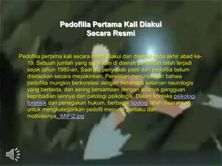 Pedofilia Pertama Kali Diakui
Secara Resmi
Pedofilia pertama kali secara resmi diakui dan disebut pada akhir abad ke-
19. Sebuah jumlah yang signifikan di daerah penelitian telah terjadi
sejak tahun 1980-an. Saat ini, penyebab pasti dari pedofilia belum
ditetapkan secara meyakinkan. Penelitian menunjukkan bahwa
pedofilia mungkin berkorelasi dengan beberapa kelainan neurologis
yang berbeda, dan sering bersamaan dengan adanya gangguan
kepribadian lainnya dan patologi psikologis. Dalam konteks psikologi
forensik dan penegakan hukum, berbagai tipologi telah disarankan
untuk mengkategorikan pedofil menurut perilaku dan
motivasinya..MIF2.jpg
 