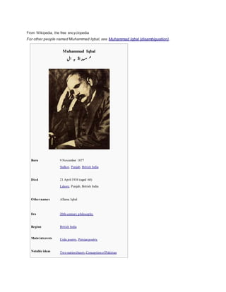 From Wikipedia, the free encyclopedia 
For other people named Muhammad Iqbal, see Muhammad Iqbal (disambiguation). 
Muhammad Iqbal 
ب ال 
م ح م د اق 
Born 9 November 1877 
Sialkot, Punjab, British India 
Died 21 April 1938 (aged 60) 
Lahore, Punjab, British India 
Other names Allama Iqbal 
Era 20th-century philosophy 
Region British India 
Main interests Urdu poetry, Persian poetry 
Notable ideas Two-nation theory,Conception of Pakistan 
 