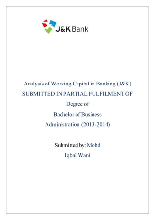 Analysis ofWorking Capital in Banking (J&K) 
SUBMITTED IN PARTIAL FULFILMENT OF 
Degree of 
Bachelor of Business 
Administration (2013-2014) 
Submitted by:Mohd 
Iqbal Wani 
TO 
PRATAP UNIVERSITY JAIPUR 
 