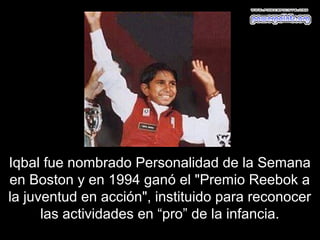 Iqbal fue nombrado Personalidad de la Semana
en Boston y en 1994 ganó el "Premio Reebok a
la juventud en acción", instituido para reconocer
      las actividades en “pro” de la infancia.
 