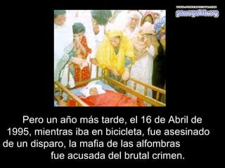 Pero un año más tarde, el 16 de Abril de
 1995, mientras iba en bicicleta, fue asesinado
de un disparo, la mafia de las alfombras
          fue acusada del brutal crimen.
 