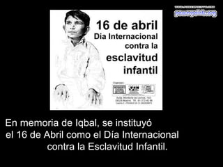 En memoria de Iqbal, se instituyó
el 16 de Abril como el Día Internacional
          contra la Esclavitud Infantil.
 