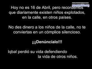 Hoy no es 16 de Abril, pero recordemos
que diariamente existen niños explotados,
       en la calle, en otros países.

No des dinero a los niños de la calle, no te
  conviertas en un cómplice silencioso.

             ¡¡¡Denúncialo!!!

Iqbal perdió su vida defendiendo
                 la vida de otros niños.
 