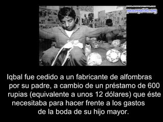 Iqbal fue cedido a un fabricante de alfombras
 por su padre, a cambio de un préstamo de 600
 rupias (equivalente a unos 12 dólares) que éste
  necesitaba para hacer frente a los gastos
          de la boda de su hijo mayor.
 