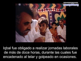 Iqbal fue obligado a realizar jornadas laborales
 de más de doce horas, durante las cuales fue
encadenado al telar y golpeado en ocasiones.
 