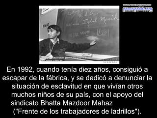 En 1992, cuando tenía diez años, consiguió a
escapar de la fábrica, y se dedicó a denunciar la
   situación de esclavitud en que vivían otros
  muchos niños de su país, con el apoyo del
  sindicato Bhatta Mazdoor Mahaz
   ("Frente de los trabajadores de ladrillos").
 