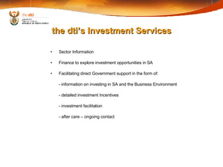 the dti’s Investment Services Sector Information Finance to explore investment opportunities in SA Facilitating direct Government support in the form of: - information on investing in SA and the Business Environment - detailed investment Incentives - investment facilitation - after care – ongoing contact 