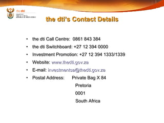 the dti Call Centre:  0861 843 384 the dti Switchboard: +27 12 394 0000 Investment Promotion: +27 12 394 1333/1339 Website:  www.thedti.gov.za E-mail:  [email_address] Postal Address:  Private Bag X 84 Pretoria 0001 South Africa the dti’s Contact Details 