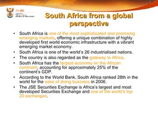 South Africa is  one of the most sophisticated and promising emerging markets , offering a unique combination of highly developed first world economic infrastructure with a vibrant emerging market economy. South Africa is one of the world’s 26 industrialised nations. The country is also regarded as the  gateway to Africa . South Africa has the  largest economy on the African continent , accounting for approximately 25% of the continent’s GDP.  According to the World Bank, South Africa ranked 28th in the world for the  ease of doing business  in 2006. The JSE Securities Exchange is Africa’s largest and most developed Securities Exchange and  one of the world’s top 20 exchanges . South Africa from a global perspective 