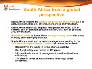South Africa remains the  world’s top producer of minerals  such as gold, platinum, rhodium, chrome, manganese and vanadium. South Africa holds 80% of global manganese reserves, 72% of chrome, 88% of platinum-group metals (PGMs), 40% of gold and 27% of vanadium.  Unit labour costs  in South Africa  are significantly lower  than those of many other emerging markets. South Africa scored well in various categories according to the  2006 World Competitiveness Yearbook  (61 countries ranked): Ranked 6 th  in the world in terms of price stability;  Our fiscal policy was ranked in 11 th  place;  24 th  position in terms of management practices (business efficiency);  31 st  place in terms of attractiveness for foreign direct investment. South Africa from a global perspective 
