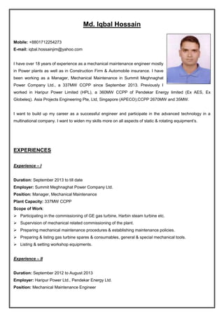 Md. Iqbal Hossain
Mobile: +8801712254273
E-mail: iqbal.hossainjim@yahoo.com
I have over 18 years of experience as a mechanical maintenance engineer mostly
in Power plants as well as in Construction Firm & Automobile insurance. I have
been working as a Manager, Mechanical Maintenance in Summit Meghnaghat
Power Company Ltd., a 337MW CCPP since September 2013. Previously I
worked in Haripur Power Limited (HPL), a 360MW CCPP of Pendekar Energy limited (Ex AES, Ex
Globeleq). Asia Projects Engineering Pte, Ltd, Singapore (APECO),CCPP 2670MW and 35MW.
I want to build up my career as a successful engineer and participate in the advanced technology in a
multinational company. I want to widen my skills more on all aspects of static & rotating equipment’s.
EXPERIENCES
Experience – I
Duration: September 2013 to till date
Employer: Summit Meghnaghat Power Company Ltd.
Position: Manager, Mechanical Maintenance
Plant Capacity: 337MW CCPP
Scope of Work:
 Participating in the commissioning of GE gas turbine, Harbin steam turbine etc.
 Supervision of mechanical related commissioning of the plant.
 Preparing mechanical maintenance procedures & establishing maintenance policies.
 Preparing & listing gas turbine spares & consumables, general & special mechanical tools.
 Listing & setting workshop equipments.
Experience – II
Duration: September 2012 to August 2013
Employer: Haripur Power Ltd., Pendekar Energy Ltd.
Position: Mechanical Maintenance Engineer
 