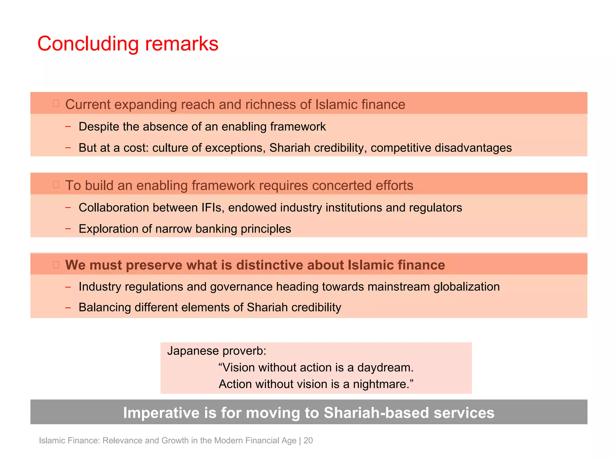 We must preserve what is distinctive about Islamic finance Industry regulations and governance heading towards mainstream globalization Balancing different elements of Shariah credibility Concluding remarks Current expanding reach and richness of Islamic finance Despite the absence of an enabling framework But at a cost: culture of exceptions, Shariah credibility, competitive disadvantages To build an enabling framework requires concerted efforts Collaboration between IFIs, endowed industry institutions and regulators Exploration of narrow banking principles Imperative is for moving to Shariah-based services Japanese proverb: “ Vision without action is a daydream. Action without vision is a nightmare.” 
