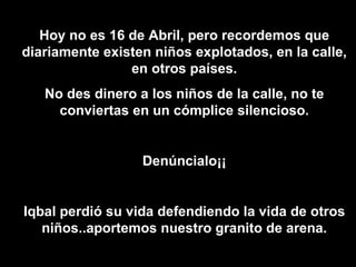 Hoy no es 16 de Abril, pero recordemos que diariamente existen niños explotados, en la calle, en otros países. No des dinero a los niños de la calle, no te conviertas en un cómplice silencioso. Denúncialo¡¡ Iqbal perdió su vida defendiendo la vida de otros niños..aportemos nuestro granito de arena. 