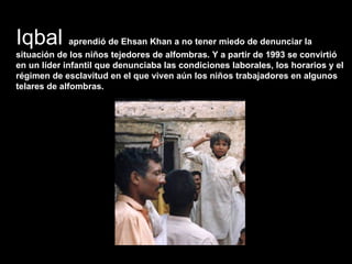Iqbal  aprendió de Ehsan Khan a no tener miedo de denunciar la situación de los niños tejedores de alfombras. Y a partir de 1993 se convirtió en un líder infantil que denunciaba las condiciones laborales, los horarios y el régimen de esclavitud en el que viven aún los niños trabajadores en algunos telares de alfombras.  