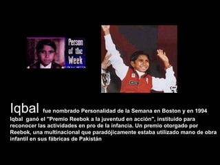 Iqbal  fue nombrado Personalidad de la Semana en Boston y en 1994 Iqbal  ganó el "Premio Reebok a la juventud en acción", instituido para reconocer las actividades en pro de la infancia. Un premio otorgado por Reebok, una multinacional que paradójicamente estaba utilizado mano de obra infantil en sus fábricas de Pakistán   