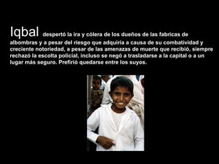 Iqbal  despertó la ira y cólera de los dueños de las fabricas de albombras y a pesar del riesgo que adquiría a causa de su combatividad y creciente notoriedad, a pesar de las amenazas de muerte que recibió, siempre rechazó la escolta policial, incluso se negó a trasladarse a la capital o a un lugar más seguro. Prefirió quedarse entre los suyos.  