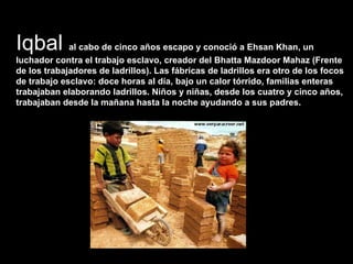 Iqbal  al cabo de cinco años escapo y conoció a Ehsan Khan, un luchador contra el trabajo esclavo, creador del Bhatta Mazdoor Mahaz (Frente de los trabajadores de ladrillos). Las fábricas de ladrillos era otro de los focos de trabajo esclavo: doce horas al día, bajo un calor tórrido, familias enteras trabajaban elaborando ladrillos. Niños y niñas, desde los cuatro y cinco años,  trabajaban desde la mañana hasta la noche ayudando a sus padres.  
