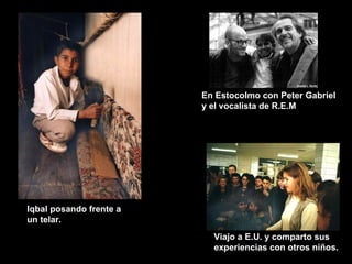 Iqbal posando frente a un telar. Viajo a E.U. y comparto sus experiencias con otros niños. En Estocolmo con Peter Gabriel y el vocalista de R.E.M 