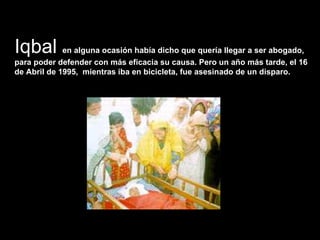 Iqbal  en alguna ocasión había dicho que quería llegar a ser abogado, para poder defender con más eficacia su causa. Pero un año más tarde, el 16 de Abril de 1995,  mientras iba en bicicleta, fue asesinado de un disparo.  