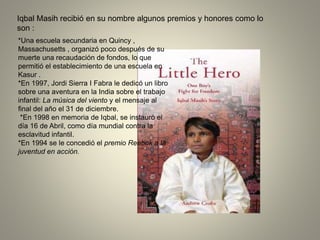 Iqbal Masih recibió en su nombre algunos premios y honores como lo
son :
*Una escuela secundaria en Quincy ,
Massachusetts , organizó poco después de su
muerte una recaudación de fondos, lo que
permitió el establecimiento de una escuela en
Kasur .
*En 1997, Jordi Sierra I Fabra le dedicó un libro
sobre una aventura en la India sobre el trabajo
infantil: La música del viento y el mensaje al
final del año el 31 de diciembre.
*En 1998 en memoria de Iqbal, se instauró el
día 16 de Abril, como día mundial contra la
esclavitud infantil.
*En 1994 se le concedió el premio Reebok a la
juventud en acción.
 
