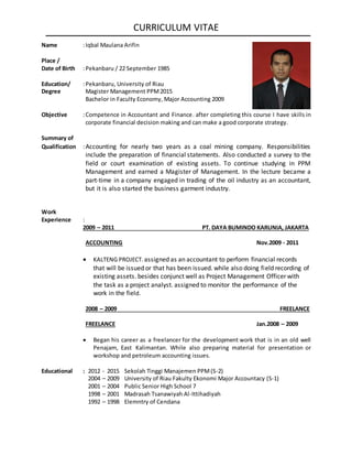 CURRICULUM VITAE
Name :Iqbal Maulana Arifin
Place /
Date of Birth :Pekanbaru / 22 September 1985
Education/ :Pekanbaru, University of Riau
Degree Magister Management PPM2015
Bachelor in Faculty Economy, Major Accounting 2009
Objective :Competence in Accountant and Finance. after completing this course I have skills in
corporate financial decision making and can make a good corporate strategy.
Summary of
Qualification :Accounting for nearly two years as a coal mining company. Responsibilities
include the preparation of financial statements. Also conducted a survey to the
field or court examination of existing assets. To continue studying in PPM
Management and earned a Magister of Management. In the lecture became a
part-time in a company engaged in trading of the oil industry as an accountant,
but it is also started the business garment industry.
Work
Experience :
2009 – 2011 PT. DAYA BUMINDO KARUNIA, JAKARTA
ACCOUNTING Nov.2009 - 2011
 KALTENG PROJECT. assigned as an accountant to perform financial records
that will be issued or that has been issued. while also doing field recording of
existing assets. besides conjunct well as Project Management Officer with
the task as a project analyst. assigned to monitor the performance of the
work in the field.
2008 – 2009 FREELANCE
FREELANCE Jan.2008 – 2009
 Began his career as a freelancer for the development work that is in an old well
Penajam, East Kalimantan. While also preparing material for presentation or
workshop and petroleum accounting issues.
Educational : 2012 - 2015 Sekolah Tinggi Manajemen PPM(S-2)
2004 – 2009 University of Riau Fakulty Ekonomi Major Accountacy (S-1)
2001 – 2004 Public Senior High School 7
1998 – 2001 Madrasah Tsanawiyah Al-Ittihadiyah
1992 – 1998 Elemntry of Cendana
 