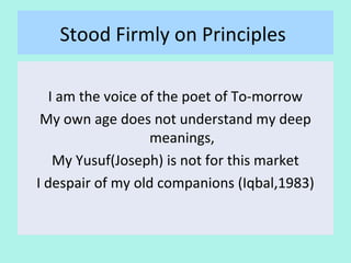Stood Firmly on his Principles
I am the voice of the poet of To-morrow
My own age does not understand my deep
meanings,
My Yusuf(Joseph) is not for this market
I despair of my old companions (Iqbal,1983)
13
 