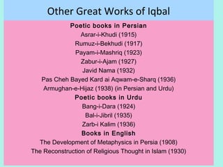 Other Great Works of Iqbal
Poetic books in Persian
Asrar-i-Khudi (1915)
Rumuz-i-Bekhudi (1917)
Payam-i-Mashriq (1923)
Zabur-i-Ajam (1927)
Javid Nama (1932)
Pas Cheh Bayed Kard ai Aqwam-e-Sharq (1936)
Armughan-e-Hijaz (1938) (in Persian and Urdu)
Poetic books in Urdu
Bang-i-Dara (1924)
Bal-i-Jibril (1935)
Zarb-i Kalim (1936)
Books in English
The Development of Metaphysics in Persia (1908)
The Reconstruction of Religious Thought in Islam (1930)
16
 