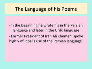 The Language of his Poems
-In the beginning he wrote in the Persian
language and later in the Urdu language
- Former President of Iran Ali Khamenei spoke
highly of Iqbal’s skillful usage of the Persian
language in his poems
17
 