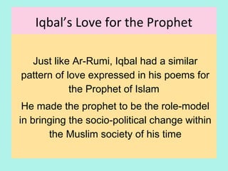 Iqbal’s Love for the Prophet
Just like Ar-Rumi, Iqbal had a similar
pattern of love for the Prophet of Islam,
expressed in his poems
He made the prophet to be the role-model
in bringing the socio-political change within
the Muslim society of his time
18
 