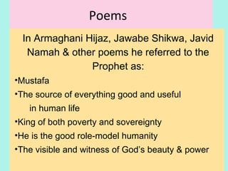Poems
In Armaghani Hijaz, Jawab-e- Shikwa, Javid
Nama & other poems he referred to the
Prophet as:
•Mustafa
•The source of everything good and useful
in human life
•King of both poverty and sovereignty
•He is the good role-model humanity
•The visible and witness of God’s beauty & power
19
 