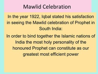Mawlid Celebration
In the year 1922, Iqbal stated his satisfaction
in seeing the Mawlid celebration of Prophet in
South India:
In order to bind together the Islamic nations of
India the most holy personality of the
honoured Prophet can constitute as our
greatest most efficient power (Iqbal)
21
 
