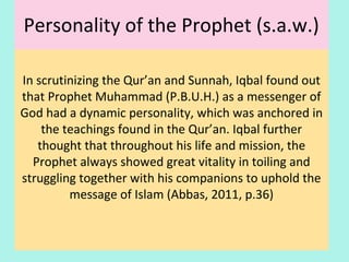 Personality of the Prophet (s.a.w.)
In scrutinizing the Qur’an and Sunnah, Iqbal found out
that Prophet Muhammad (P.B.U.H.) as a messenger of
God had a dynamic personality, which was anchored in
the teachings found in the Qur’an. Iqbal further
thought that throughout his life and mission, the
Prophet always showed great vitality in toiling and
struggling together with his companions to uphold the
message of Islam (Mohd Abbas, 2013, p.36)
22
 